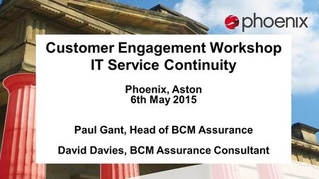 Customer Engagement Workshop IT Service Continuity Phoenix, Aston 6th May 2015 Paul Gant, Head of BCM Assurance David Davies, BCM Assurance Consultant.