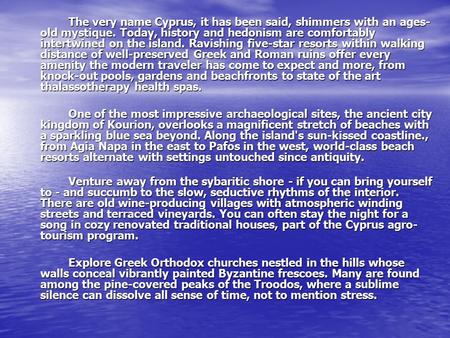 The very name Cyprus, it has been said, shimmers with an ages- old mystique. Today, history and hedonism are comfortably intertwined on the island. Ravishing.