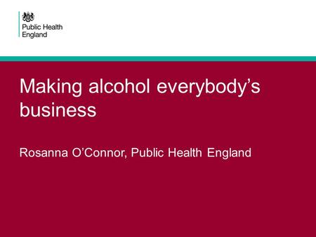 Making alcohol everybody’s business Rosanna O’Connor, Public Health England.