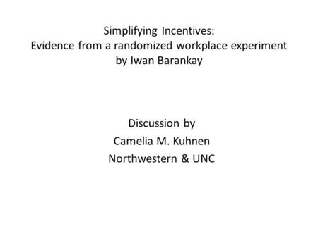 Simplifying Incentives: Evidence from a randomized workplace experiment by Iwan Barankay Discussion by Camelia M. Kuhnen Northwestern & UNC.