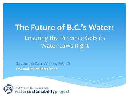 The Future of B.C.’s Water: Ensuring the Province Gets its Water Laws Right Savannah Carr-Wilson, BA, JD Law and Policy Researcher.