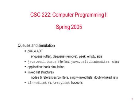 1 CSC 222: Computer Programming II Spring 2005 Queues and simulation  queue ADT enqueue (offer), dequeue (remove), peek, empty, size  java.util.Queue.