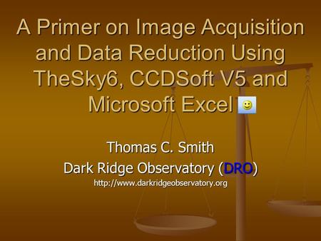 A Primer on Image Acquisition and Data Reduction Using TheSky6, CCDSoft V5 and Microsoft Excel Thomas C. Smith Dark Ridge Observatory (DRO)