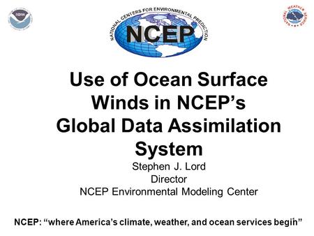 1 Use of Ocean Surface Winds in NCEP’s Global Data Assimilation System Stephen J. Lord Director NCEP Environmental Modeling Center NCEP: “where America’s.