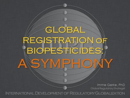 IDRG International Development of Regulatory Globalization GLOBAL REGISTRATION of BIOPESTICIDES: A SYMPHONY Imme Gerke, PhD Global Regulatory Strategist.