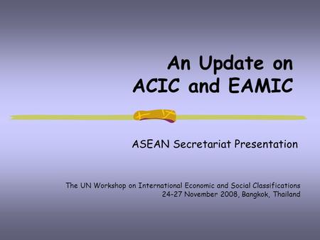 An Update on ACIC and EAMIC ASEAN Secretariat Presentation The UN Workshop on International Economic and Social Classifications 24-27 November 2008, Bangkok,