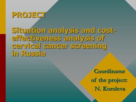 PROJECT Situation analysis and cost- effectiveness analysis of cervical cancer screening in Russia Coordinator of the project: N. Koroleva.