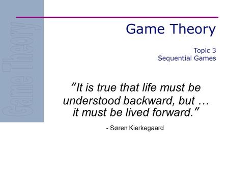 Game Theory “It is true that life must be understood backward, but … it must be lived forward.” - Søren Kierkegaard Topic 3 Sequential Games.