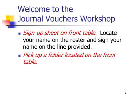 1 Welcome to the Journal Vouchers Workshop Sign-up sheet on front table. Locate your name on the roster and sign your name on the line provided. Pick up.