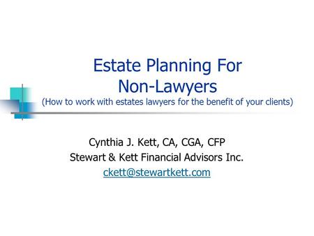 Estate Planning For Non-Lawyers (How to work with estates lawyers for the benefit of your clients) Cynthia J. Kett, CA, CGA, CFP Stewart & Kett Financial.