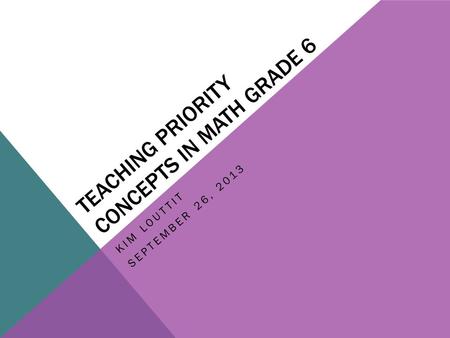 TEACHING PRIORITY CONCEPTS IN MATH GRADE 6 KIM LOUTTIT SEPTEMBER 26, 2013.