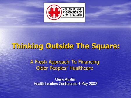 Thinking Outside The Square: A Fresh Approach To Financing Older Peoples’ Healthcare Claire Austin Health Leaders Conference 4 May 2007.