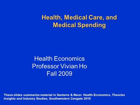 Health, Medical Care, and Medical Spending Health Economics Professor Vivian Ho Fall 2009 These slides summarize material in Santerre & Neun: Health Economics,