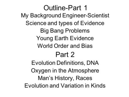 Outline-Part 1 My Background Engineer-Scientist Science and types of Evidence Big Bang Problems Young Earth Evidence World Order and Bias Part 2 Evolution.