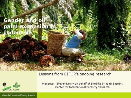 Gender and oil palm expansion in Indonesia Lessons from CIFOR’s ongoing research Presenter: Steven Lawry on behalf of Bimbika Sijapati Basnett Center for.