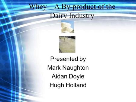 Whey – A By-product of the Dairy Industry Presented by Mark Naughton Aidan Doyle Hugh Holland.