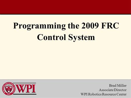 Brad Miller Associate Director WPI Robotics Resource Center Programming the 2009 FRC Control System.