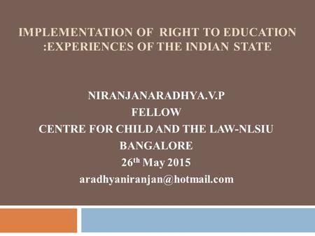 IMPLEMENTATION OF RIGHT TO EDUCATION :EXPERIENCES OF THE INDIAN STATE NIRANJANARADHYA.V.P FELLOW CENTRE FOR CHILD AND THE LAW-NLSIU BANGALORE 26 th May.