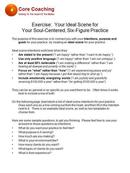 Exercise: Your Ideal Scene for Your Soul-Centered, Six-Figure Practice The purpose of this exercise is to connect you with your intentions, purpose and.