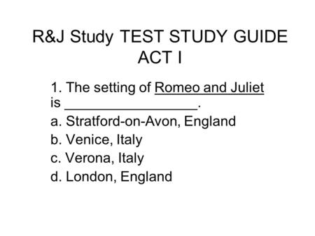 R&J Study TEST STUDY GUIDE ACT I 1. The setting of Romeo and Juliet is _________________. a. Stratford-on-Avon, England b. Venice, Italy c. Verona, Italy.