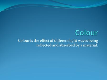 Colour Colour is the effect of different light waves being reflected and absorbed by a material.