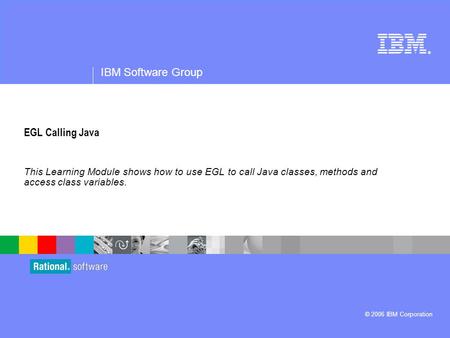 ® IBM Software Group © 2006 IBM Corporation EGL Calling Java This Learning Module shows how to use EGL to call Java classes, methods and access class variables.