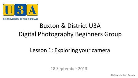 Buxton & District U3A Digital Photography Beginners Group Lesson 1: Exploring your camera 18 September 2013 © Copyright John Estruch.