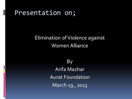 Presentation on; Elimination of Violence against Women Alliance By Arifa Mazhar Aurat Foundation March 19, 2013.