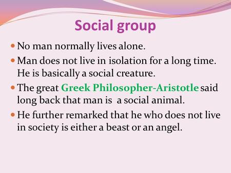 Social group No man normally lives alone. Man does not live in isolation for a long time. He is basically a social creature. The great Greek Philosopher-Aristotle.