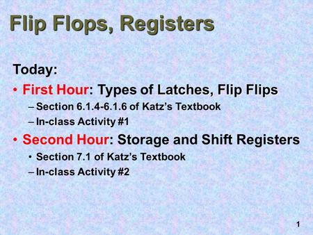 1 Flip Flops, Registers Today: Latches, Flip FlipsFirst Hour: Types of Latches, Flip Flips –Section 6.1.4-6.1.6 of Katz’s Textbook –In-class Activity #1.