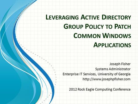 L EVERAGING A CTIVE D IRECTORY G ROUP P OLICY TO P ATCH C OMMON W INDOWS A PPLICATIONS Joseph Fisher Systems Administrator Enterprise IT Services, University.