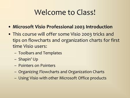 Welcome to Class! Microsoft Visio Professional 2003 Introduction This course will offer some Visio 2003 tricks and tips on flowcharts and organization.