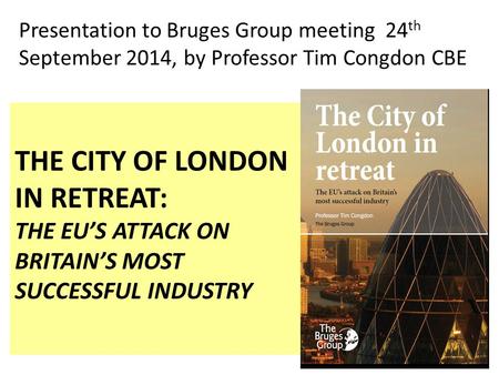 THE CITY OF LONDON IN RETREAT: THE EU’S ATTACK ON BRITAIN’S MOST SUCCESSFUL INDUSTRY Presentation to Bruges Group meeting 24 th September 2014, by Professor.