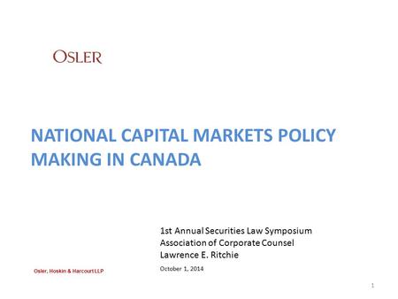 NATIONAL CAPITAL MARKETS POLICY MAKING IN CANADA 1st Annual Securities Law Symposium Association of Corporate Counsel Lawrence E. Ritchie October 1, 2014.