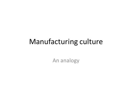 Manufacturing culture An analogy. Manufacturing processes All manufactured goods represent the outcome of an identifiable set of repetitive processes.