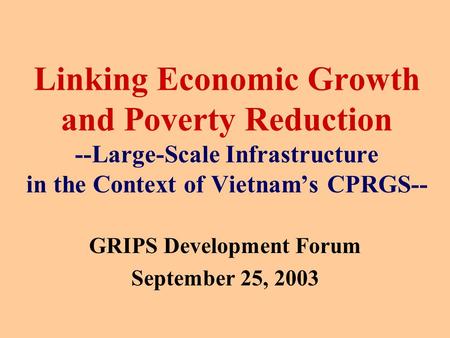 Linking Economic Growth and Poverty Reduction --Large-Scale Infrastructure in the Context of Vietnam’s CPRGS-- GRIPS Development Forum September 25, 2003.