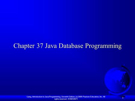 Liang, Introduction to Java Programming, Seventh Edition, (c) 2009 Pearson Education, Inc. All rights reserved. 0136012671 1 Chapter 37 Java Database Programming.