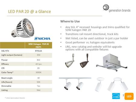 ® 2011 Generation Brands LED PAR a Glance 50W Halogen PAR 20 equiv. SGL P/N97311S Light output (lumens)350 Power8W Efficacy43 lpw CRI85 Color Temp*3000K.