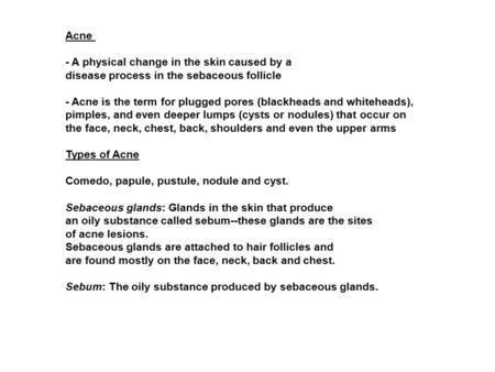 Acne - A physical change in the skin caused by a disease process in the sebaceous follicle - Acne is the term for plugged pores (blackheads and whiteheads),