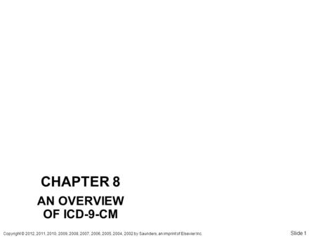 Copyright © 2012, 2011, 2010, 2009, 2008, 2007, 2006, 2005, 2004, 2002 by Saunders, an imprint of Elsevier Inc. Slide 1 CHAPTER 8 AN OVERVIEW OF ICD-9-CM.