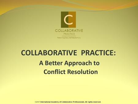 COLLABORATIVE PRACTICE: A Better Approach to Conflict Resolution ©2007 International Academy of Collaborative Professionals. All rights reserved. COLLABORATIVE.