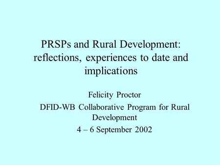 PRSPs and Rural Development: reflections, experiences to date and implications Felicity Proctor DFID-WB Collaborative Program for Rural Development 4 –