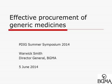 Effective procurement of generic medicines PDIG Summer Symposium 2014 Warwick Smith Director General, BGMA 5 June 2014.