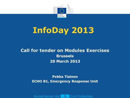 InfoDay 2013 Call for tender on Modules Exercises Brussels 20 March 2013 Pekka Tiainen ECHO B1, Emergency Response Unit.