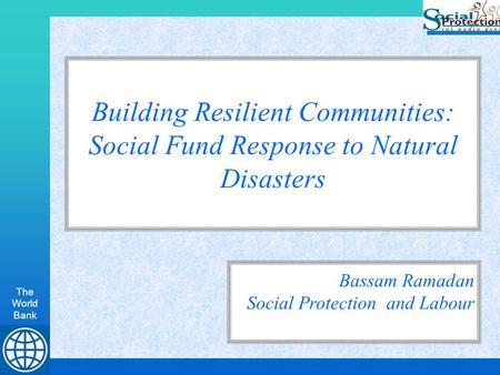 The World Bank Building Resilient Communities: Social Fund Response to Natural Disasters Bassam Ramadan Social Protection and Labour.