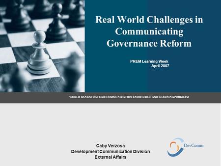 Real World Challenges in Communicating Governance Reform PREM Learning Week April 2007 Caby Verzosa Development Communication Division External Affairs.