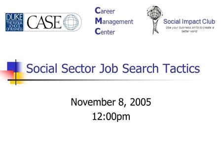 Social Sector Job Search Tactics November 8, 2005 12:00pm Social Impact Club Use your business skills to create a better world. C areer M anagement C enter.