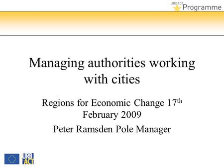 Managing authorities working with cities Regions for Economic Change 17 th February 2009 Peter Ramsden Pole Manager.