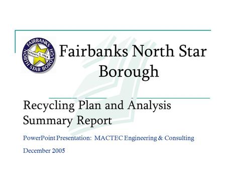 Recycling Plan and Analysis Summary Report PowerPoint Presentation: MACTEC Engineering & Consulting December 2005 Fairbanks North Star Borough.