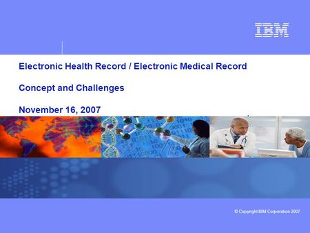 © Copyright IBM Corporation 2007 Electronic Health Record / Electronic Medical Record Concept and Challenges November 16, 2007.